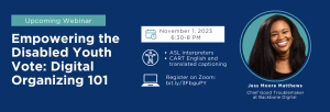 Text reads: Upcoming Webinar Empowering the Disabled Youth Vote: Digital Organizing 101 by Jess Moore Matthews who is the Chief Good Troublemaker at Backbone Digital happening November 1, 2023 6:30-8 PM Register on Zoom: bit dot ly forward slash 3 F b g u P Y Accessibility: ASL interpreters English & translated captioning